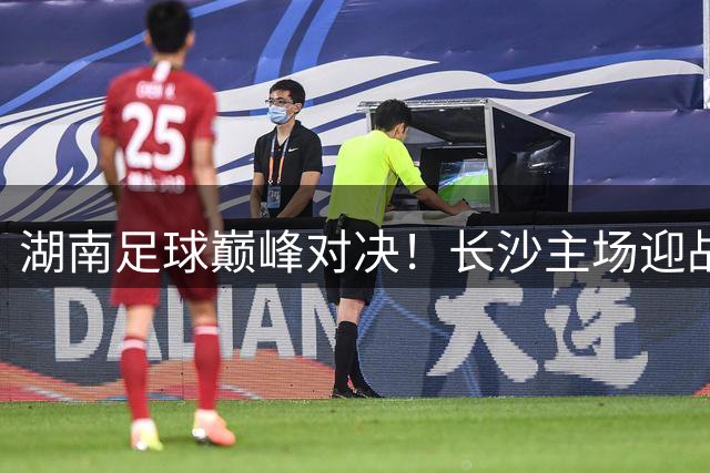 湖南足球巅峰对决！长沙主场迎战卫冕冠军永州引爆全城狂欢
